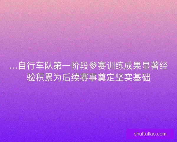 …自行车队第一阶段参赛训练成果显著经验积累为后续赛事奠定坚实基础