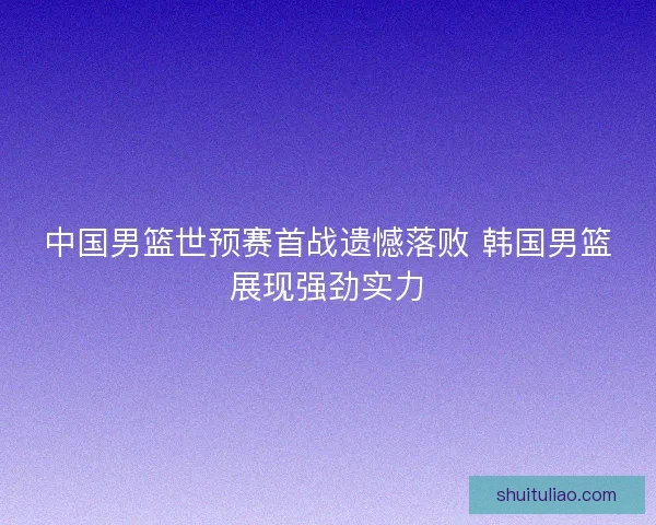 中国男篮世预赛首战遗憾落败 韩国男篮展现强劲实力