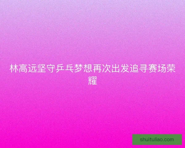 林高远坚守乒乓梦想再次出发追寻赛场荣耀