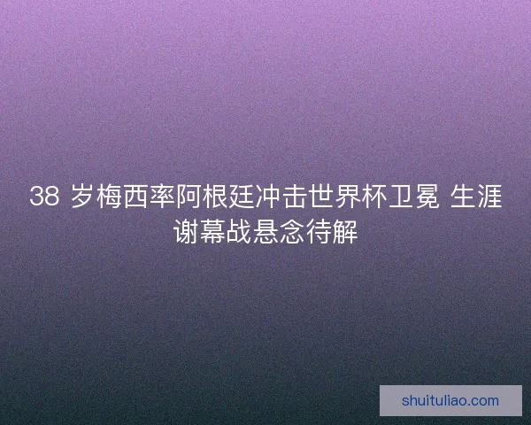 38 岁梅西率阿根廷冲击世界杯卫冕 生涯谢幕战悬念待解